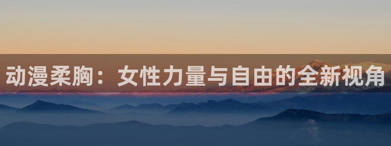 免费a漫动漫天堂.：动漫柔胸：女性力量与自由的全新视角