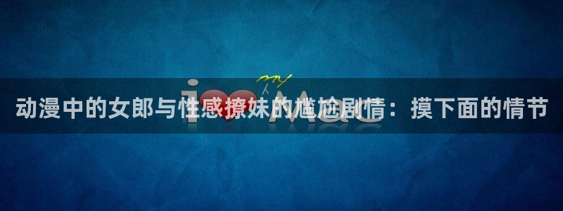 动漫天堂91：动漫中的女郎与性感撩妹的尴尬剧情：摸下面的情节
