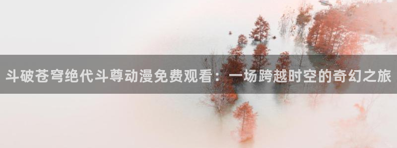 coco动漫天堂：斗破苍穹绝代斗尊动漫免费观看：一场跨越时空的奇幻之旅