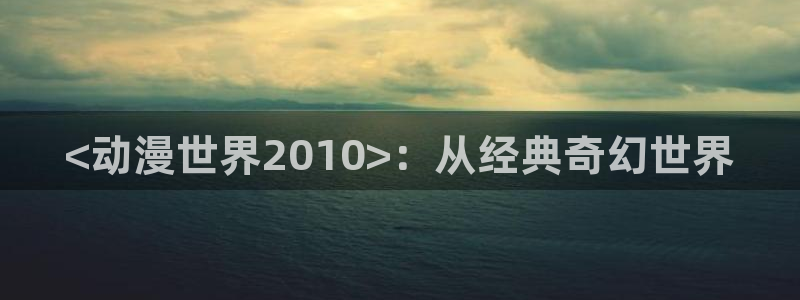 动漫天堂在线看：<动漫世界2010>：从经典奇幻世界